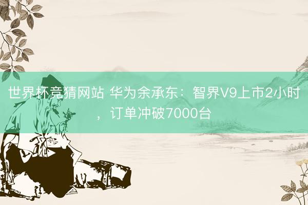 世界杯竞猜网站 华为余承东:智界V9上市2小时,订单冲破7000台