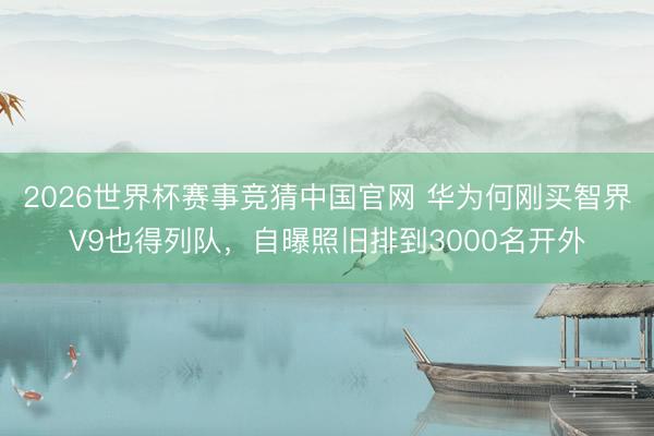 2026世界杯赛事竞猜中国官网 华为何刚买智界V9也得列队，自曝照旧排到3000名开外
