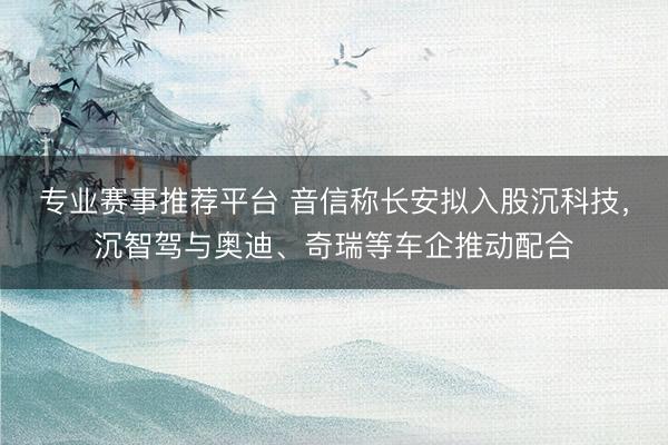 专业赛事推荐平台 音信称长安拟入股沉科技，沉智驾与奥迪、奇瑞等车企推动配合