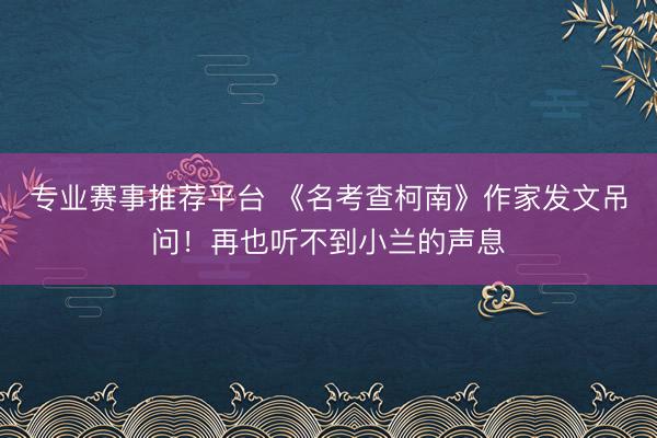 专业赛事推荐平台 《名考查柯南》作家发文吊问！再也听不到小兰的声息