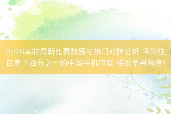 2026实时最新比赛数据与热门对阵分析 华为独自拿下四分之一的中国手机市集 接近苹果两倍！