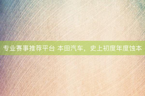 专业赛事推荐平台 本田汽车，史上初度年度蚀本
