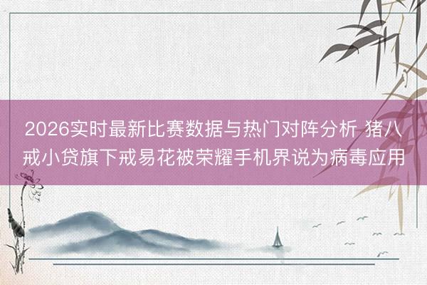 2026实时最新比赛数据与热门对阵分析 猪八戒小贷旗下戒易花被荣耀手机界说为病毒应用