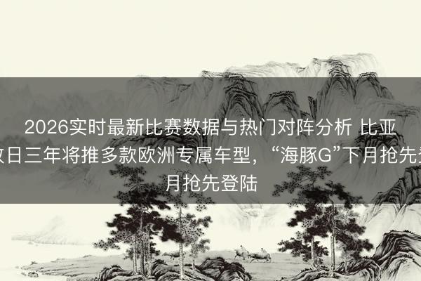 2026实时最新比赛数据与热门对阵分析 比亚迪改日三年将推多款欧洲专属车型，“海豚G”下月抢先登陆