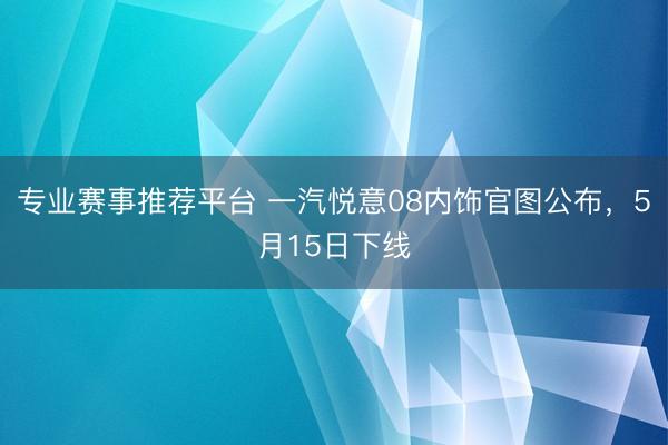 专业赛事推荐平台 一汽悦意08内饰官图公布，5月15日下线