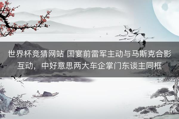 世界杯竞猜网站 国宴前雷军主动与马斯克合影互动，中好意思两大车企掌门东谈主同框