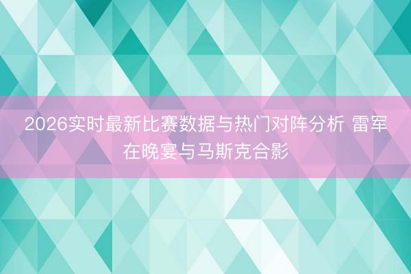 2026实时最新比赛数据与热门对阵分析 雷军在晚宴与马斯克合影