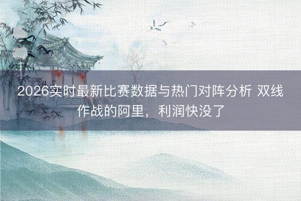 2026实时最新比赛数据与热门对阵分析 双线作战的阿里，利润快没了