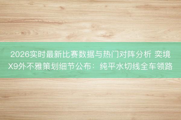 2026实时最新比赛数据与热门对阵分析 奕境X9外不雅策划细节公布：纯平水切线全车领路