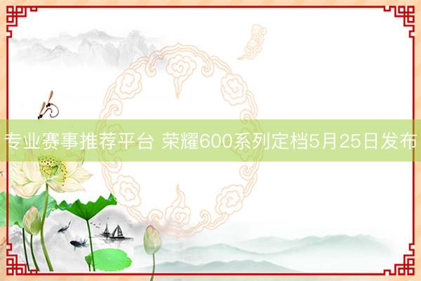 专业赛事推荐平台 荣耀600系列定档5月25日发布