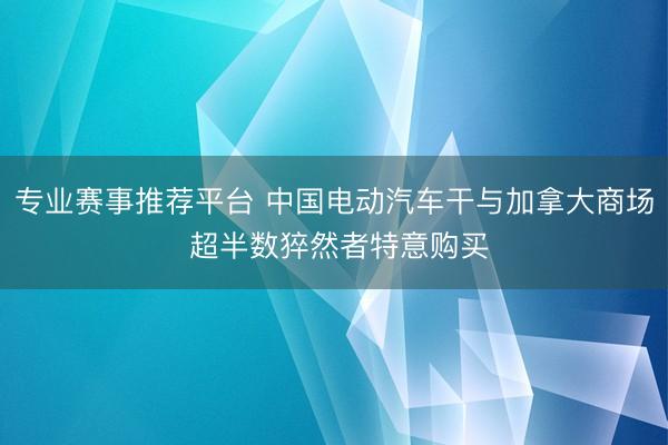 专业赛事推荐平台 中国电动汽车干与加拿大商场 超半数猝然者特意购买
