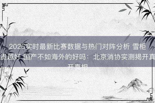 2026实时最新比赛数据与热门对阵分析 雪柜越贵越好 国产不如海外的好吗：北京消协实测揭开真相