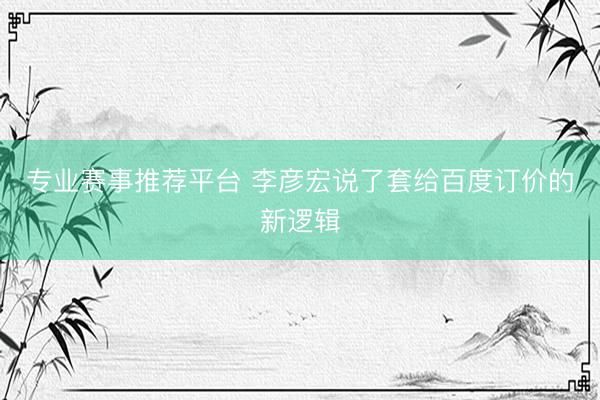 专业赛事推荐平台 李彦宏说了套给百度订价的新逻辑