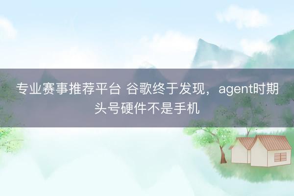 专业赛事推荐平台 谷歌终于发现,agent时期头号硬件不是手机