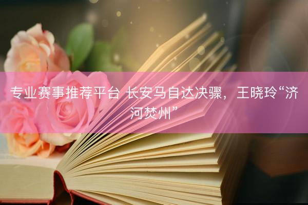 专业赛事推荐平台 长安马自达决骤,王晓玲“济河焚州”