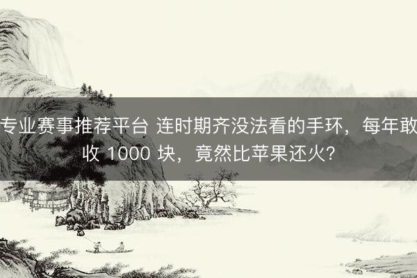 专业赛事推荐平台 连时期齐没法看的手环，每年敢收 1000 块，竟然比苹果还火？