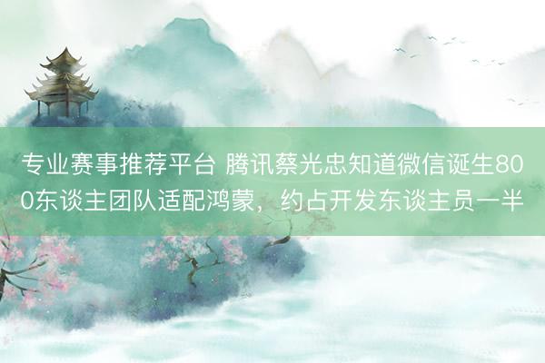专业赛事推荐平台 腾讯蔡光忠知道微信诞生800东谈主团队适配鸿蒙，约占开发东谈主员一半