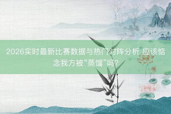 2026实时最新比赛数据与热门对阵分析 应该惦念我方被“蒸馏”吗？