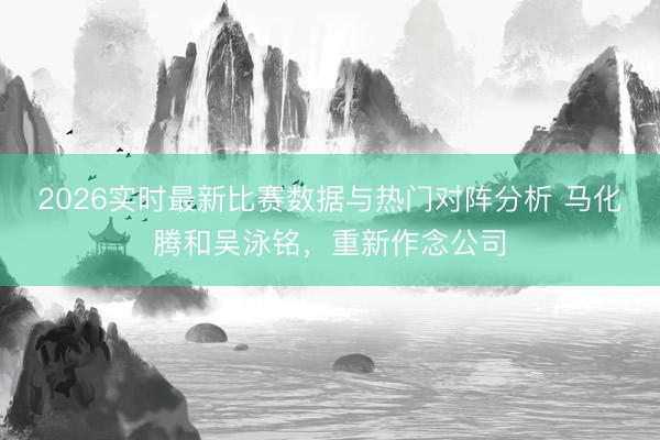 2026实时最新比赛数据与热门对阵分析 马化腾和吴泳铭，重新作念公司