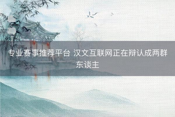专业赛事推荐平台 汉文互联网正在辩认成两群东谈主