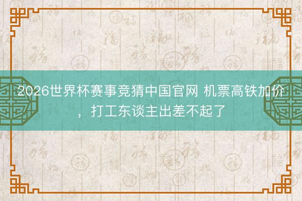 2026世界杯赛事竞猜中国官网 机票高铁加价,打工东谈主出差不起了