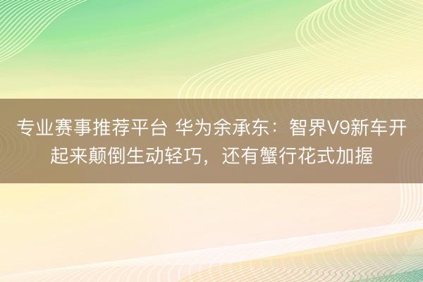 专业赛事推荐平台 华为余承东:智界V9新车开起来颠倒生动轻巧,还有蟹行花式加握