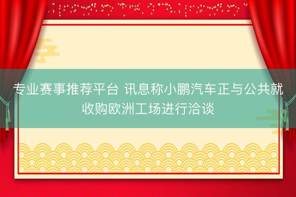 专业赛事推荐平台 讯息称小鹏汽车正与公共就收购欧洲工场进行洽谈
