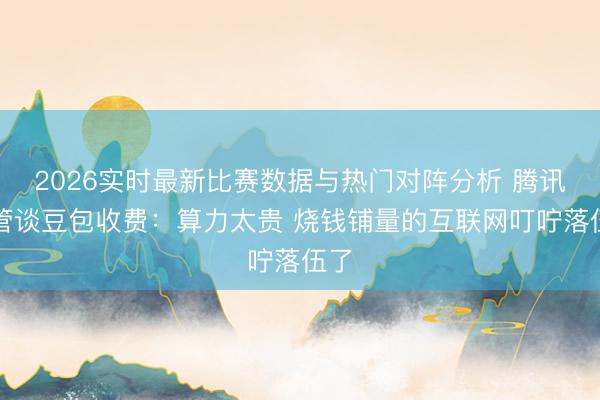2026实时最新比赛数据与热门对阵分析 腾讯高管谈豆包收费:算力太贵 烧钱铺量的互联网叮咛落伍了