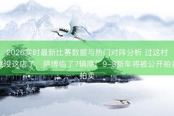2026实时最新比赛数据与热门对阵分析 过这村就没这店了，萨博临了7辆原厂9-3新车将被公开拍卖