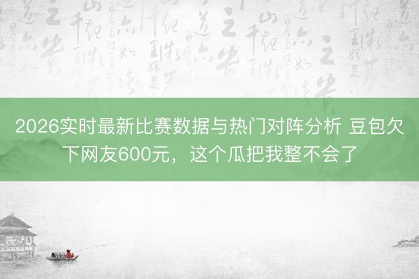 2026实时最新比赛数据与热门对阵分析 豆包欠下网友600元,这个瓜把我整不会了