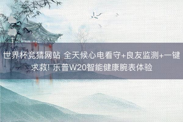 世界杯竞猜网站 全天候心电看守+良友监测+一键求救! 乐普W20智能健康腕表体验