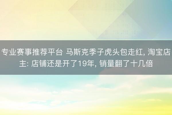 专业赛事推荐平台 马斯克季子虎头包走红， 淘宝店主: 店铺还是开了19年， 销量翻了十几倍