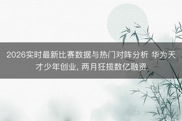 2026实时最新比赛数据与热门对阵分析 华为天才少年创业， 两月狂揽数亿融资