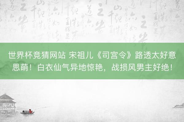 世界杯竞猜网站 宋祖儿《司宫令》路透太好意思萌!白衣仙气异地惊艳,战损风男主好绝!