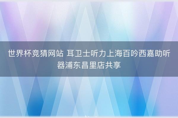 世界杯竞猜网站 耳卫士听力上海百吟西嘉助听器浦东昌里店共享