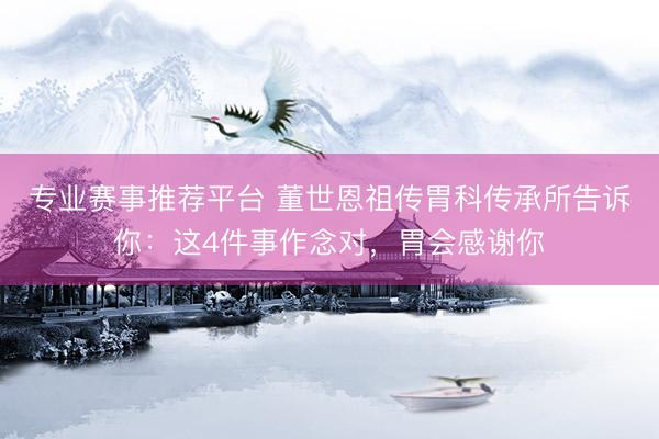 专业赛事推荐平台 董世恩祖传胃科传承所告诉你：这4件事作念对，胃会感谢你