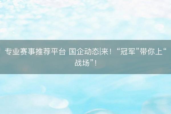 专业赛事推荐平台 国企动态|来！“冠军”带你上“战场”！