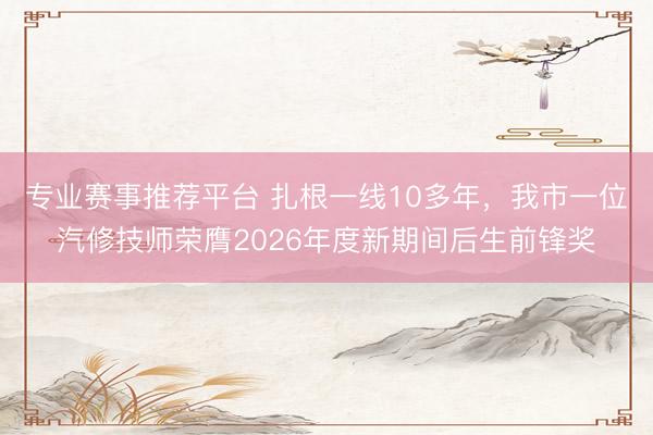 专业赛事推荐平台 扎根一线10多年，我市一位汽修技师荣膺2026年度新期间后生前锋奖