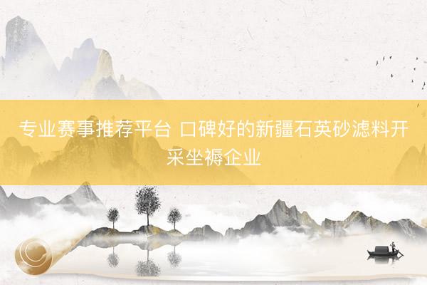 专业赛事推荐平台 口碑好的新疆石英砂滤料开采坐褥企业