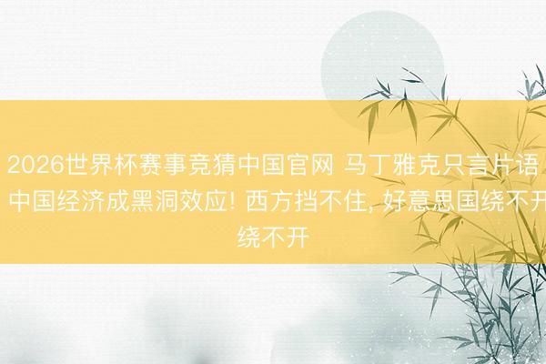 2026世界杯赛事竞猜中国官网 马丁雅克只言片语: 中国经济成黑洞效应! 西方挡不住， 好意思国绕不开