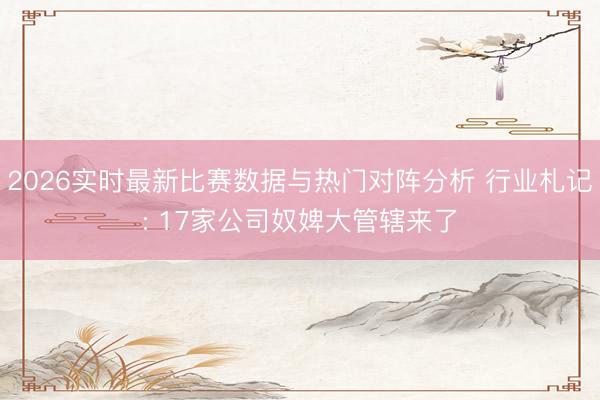 2026实时最新比赛数据与热门对阵分析 行业札记: 17家公司奴婢大管辖来了