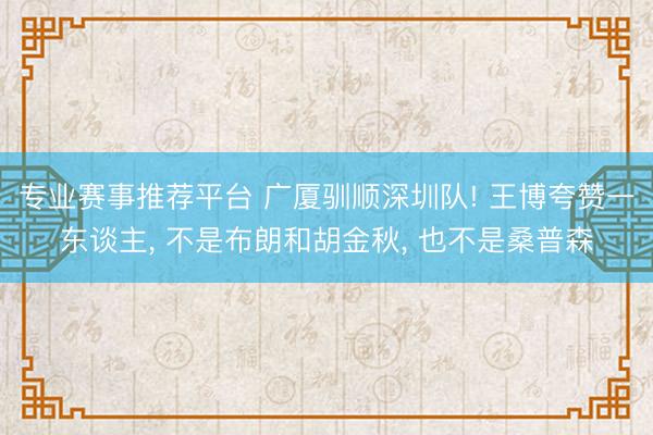 专业赛事推荐平台 广厦驯顺深圳队! 王博夸赞一东谈主， 不是布朗和胡金秋， 也不是桑普森