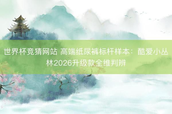 世界杯竞猜网站 高端纸尿裤标杆样本：酷爱小丛林2026升级款全维判辨