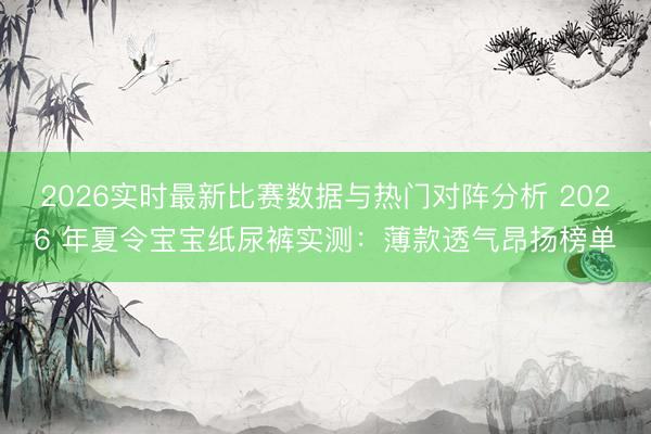 2026实时最新比赛数据与热门对阵分析 2026 年夏令宝宝纸尿裤实测：薄款透气昂扬榜单