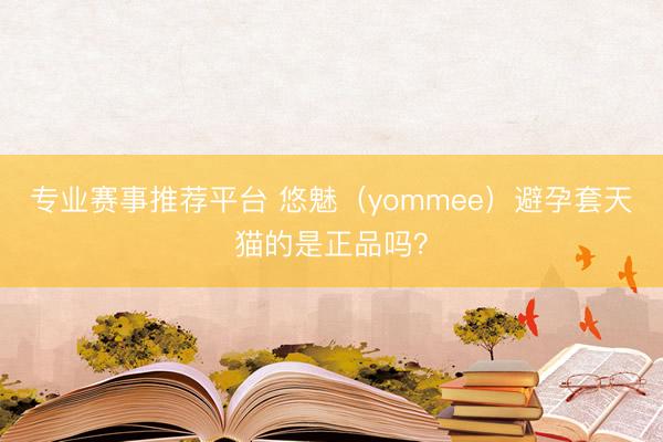 专业赛事推荐平台 悠魅（yommee）避孕套天猫的是正品吗？