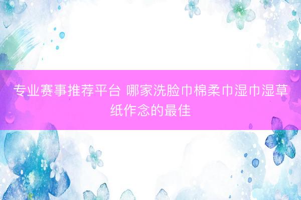 专业赛事推荐平台 哪家洗脸巾棉柔巾湿巾湿草纸作念的最佳