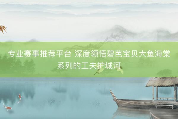 专业赛事推荐平台 深度领悟碧芭宝贝大鱼海棠系列的工夫护城河