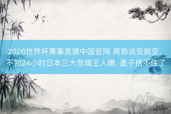 2026世界杯赛事竞猜中国官网 局势说变就变， 不到24小时日本三大危境王人爆， 盖子捂不住了