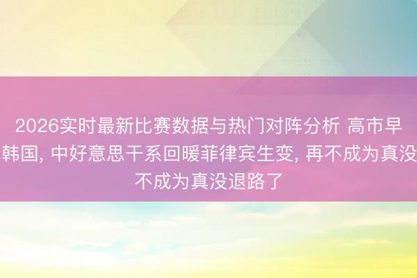 2026实时最新比赛数据与热门对阵分析 高市早苗急飞韩国， 中好意思干系回暖菲律宾生变， 再不成为真没退路了
