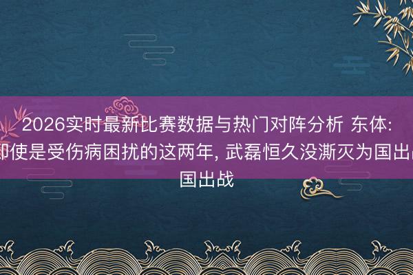2026实时最新比赛数据与热门对阵分析 东体: 即使是受伤病困扰的这两年， 武磊恒久没澌灭为国出战